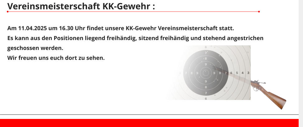 Vereinsmeisterschaft KK-Gewehr :  Am 11.04.2025 um 16.30 Uhr findet unsere KK-Gewehr Vereinsmeisterschaft statt. Es kann aus den Positionen liegend freihändig, sitzend freihändig und stehend angestrichen geschossen werden. Wir freuen uns euch dort zu sehen.