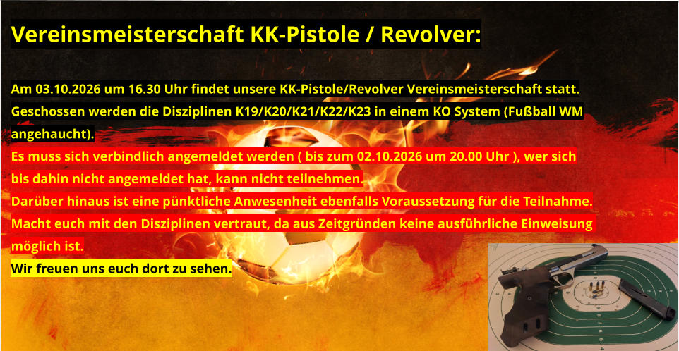 Vereinsmeisterschaft KK-Pistole / Revolver:  Am 03.10.2026 um 16.30 Uhr findet unsere KK-Pistole/Revolver Vereinsmeisterschaft statt. Geschossen werden die Disziplinen K19/K20/K21/K22/K23 in einem KO System (Fußball WM angehaucht). Es muss sich verbindlich angemeldet werden ( bis zum 02.10.2026 um 20.00 Uhr ), wer sich bis dahin nicht angemeldet hat, kann nicht teilnehmen. Darüber hinaus ist eine pünktliche Anwesenheit ebenfalls Voraussetzung für die Teilnahme. Macht euch mit den Disziplinen vertraut, da aus Zeitgründen keine ausführliche Einweisung  möglich ist. Wir freuen uns euch dort zu sehen.